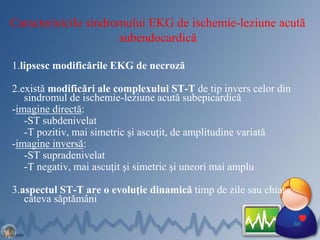 Caracterisicile sindromului EKG de ischemie-leziune acută
subendocardică
1.lipsesc modificările EKG de necroză
2.există modificări ale complexului ST-T de tip invers celor din
sindromul de ischemie-leziune acută subepicardică
-imagine directă:
-ST subdenivelat
-T pozitiv, mai simetric şi ascuţit, de amplitudine variată
-imagine inversă:
-ST supradenivelat
-T negativ, mai ascuţit şi simetric şi uneori mai amplu
3.aspectul ST-T are o evoluţie dinamică timp de zile sau chiar
câteva săptămâni
66
 