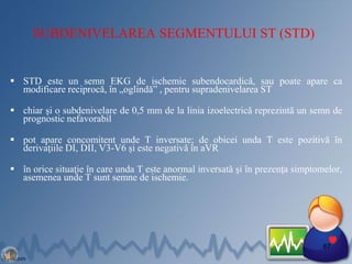 SUBDENIVELAREA SEGMENTULUI ST (STD)
 STD este un semn EKG de ischemie subendocardică, sau poate apare ca
modificare reciprocă, în „oglindă” , pentru supradenivelarea ST
 chiar şi o subdenivelare de 0,5 mm de la linia izoelectrică reprezintă un semn de
prognostic nefavorabil
 pot apare concomitent unde T inversate; de obicei unda T este pozitivă în
derivaţiile DI, DII, V3-V6 şi este negativă în aVR
 în orice situaţie în care unda T este anormal inversată şi în prezenţa simptomelor,
asemenea unde T sunt semne de ischemie.
67
 