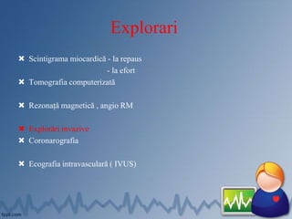 Explorari
 Scintigrama miocardică - la repaus
- la efort
 Tomografia computerizată
 Rezonață magnetică , angio RM
 Explorări invazive
 Coronarografia
 Ecografia intravasculară ( IVUS)
 