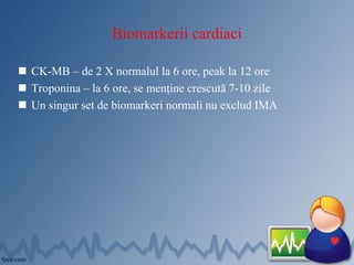 Biomarkerii cardiaci
 CK-MB – de 2 X normalul la 6 ore, peak la 12 ore
 Troponina – la 6 ore, se menține crescută 7-10 zile
 Un singur set de biomarkeri normali nu exclud IMA
 