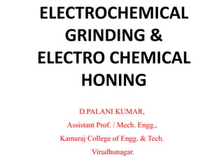 ELECTROCHEMICAL
GRINDING &
ELECTRO CHEMICAL
HONING
D.PALANI KUMAR,
Assistant Prof. / Mech. Engg.,
Kamaraj College of Engg. & Tech.
Virudhunagar.
 
