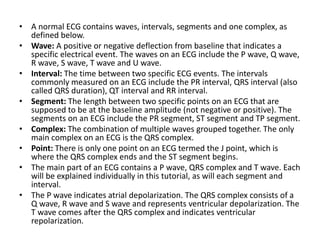 • A normal ECG contains waves, intervals, segments and one complex, as
defined below.
• Wave: A positive or negative deflection from baseline that indicates a
specific electrical event. The waves on an ECG include the P wave, Q wave,
R wave, S wave, T wave and U wave.
• Interval: The time between two specific ECG events. The intervals
commonly measured on an ECG include the PR interval, QRS interval (also
called QRS duration), QT interval and RR interval.
• Segment: The length between two specific points on an ECG that are
supposed to be at the baseline amplitude (not negative or positive). The
segments on an ECG include the PR segment, ST segment and TP segment.
• Complex: The combination of multiple waves grouped together. The only
main complex on an ECG is the QRS complex.
• Point: There is only one point on an ECG termed the J point, which is
where the QRS complex ends and the ST segment begins.
• The main part of an ECG contains a P wave, QRS complex and T wave. Each
will be explained individually in this tutorial, as will each segment and
interval.
• The P wave indicates atrial depolarization. The QRS complex consists of a
Q wave, R wave and S wave and represents ventricular depolarization. The
T wave comes after the QRS complex and indicates ventricular
repolarization.
 