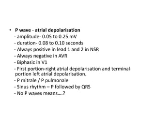 • P wave - atrial depolarisation
- amplitude- 0.05 to 0.25 mV
- duration- 0.08 to 0.10 seconds
- Always positive in lead 1 and 2 in NSR
- Always negative in AVR
- Biphasic in V1
- First portion-right atrial depolarisation and terminal
portion left atrial depolarisation.
- P mitrale / P pulmonale
- Sinus rhythm – P followed by QRS
- No P waves means….?
 