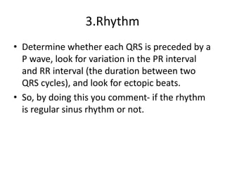 3.Rhythm
• Determine whether each QRS is preceded by a
P wave, look for variation in the PR interval
and RR interval (the duration between two
QRS cycles), and look for ectopic beats.
• So, by doing this you comment- if the rhythm
is regular sinus rhythm or not.
 