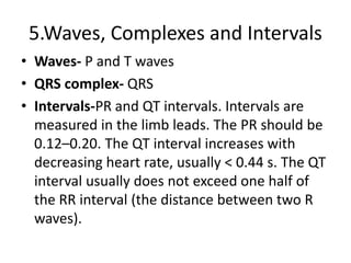 5.Waves, Complexes and Intervals
• Waves- P and T waves
• QRS complex- QRS
• Intervals-PR and QT intervals. Intervals are
measured in the limb leads. The PR should be
0.12–0.20. The QT interval increases with
decreasing heart rate, usually < 0.44 s. The QT
interval usually does not exceed one half of
the RR interval (the distance between two R
waves).
 