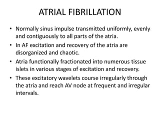 ATRIAL FIBRILLATION
• Normally sinus impulse transmitted uniformly, evenly
and contiguously to all parts of the atria.
• In AF excitation and recovery of the atria are
disorganized and chaotic.
• Atria functionally fractionated into numerous tissue
islets in various stages of excitation and recovery.
• These excitatory wavelets course irregularly through
the atria and reach AV node at frequent and irregular
intervals.
 