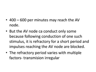 • 400 – 600 per minutes may reach the AV
node.
• But the AV node ca conduct only some
because following conduction of one such
stimulus, it is refractory for a short period and
impulses reaching the AV node are blocked.
• The refractory period varies with multiple
factors- transmision irregular
 