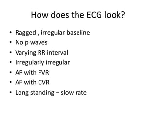 How does the ECG look?
• Ragged , irregular baseline
• No p waves
• Varying RR interval
• Irregularly irregular
• AF with FVR
• AF with CVR
• Long standing – slow rate
 