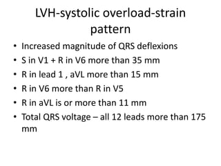 LVH-systolic overload-strain
pattern
• Increased magnitude of QRS deflexions
• S in V1 + R in V6 more than 35 mm
• R in lead 1 , aVL more than 15 mm
• R in V6 more than R in V5
• R in aVL is or more than 11 mm
• Total QRS voltage – all 12 leads more than 175
mm
 