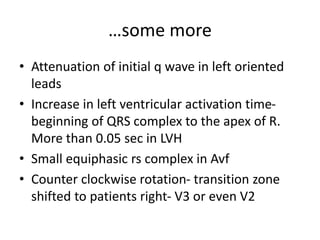 …some more
• Attenuation of initial q wave in left oriented
leads
• Increase in left ventricular activation time-
beginning of QRS complex to the apex of R.
More than 0.05 sec in LVH
• Small equiphasic rs complex in Avf
• Counter clockwise rotation- transition zone
shifted to patients right- V3 or even V2
 