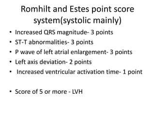 Romhilt and Estes point score
system(systolic mainly)
• Increased QRS magnitude- 3 points
• ST-T abnormalities- 3 points
• P wave of left atrial enlargement- 3 points
• Left axis deviation- 2 points
• Increased ventricular activation time- 1 point
• Score of 5 or more - LVH
 