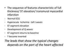 • The sequence of features characteristic of full
thickness/ ST elevation/ transmural myocardial
infarction
- Normal ECG
- Hyperacute Ischemia - tall t waves
- ST segment elevation
- Development of Q waves
- ST segment returns to baseline
- T become inverted
The leads that show the typical changes
depends on the part of the heart affected
 