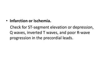 • Infarction or Ischemia.
Check for ST-segment elevation or depression,
Q waves, inverted T waves, and poor R-wave
progression in the precordial leads.
 