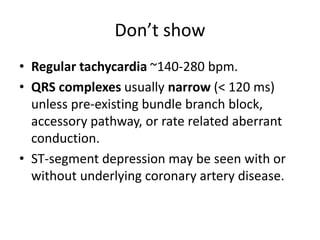 Don’t show
• Regular tachycardia ~140-280 bpm.
• QRS complexes usually narrow (< 120 ms)
unless pre-existing bundle branch block,
accessory pathway, or rate related aberrant
conduction.
• ST-segment depression may be seen with or
without underlying coronary artery disease.
 