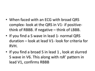 • When faced with an ECG with broad QRS
complex- look at the QRS in V1- if positive-
think of RBBB. If negative – think of LBBB.
• If you find a S wave in lead 1- normal QRS
duration – look at lead V1- look for criteria for
RVH.
• If you find a broad S in lead 1 , look at slurred
S wave in V6. This along with rsR’ pattern in
lead V1, confirms RBBB
 