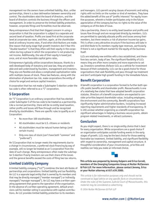 www.nutter.com | @NutterLaw 
management nor the owners have unlimited liability. Also, unlike partnerships, there is a clear delineation between ownership and control. The stockholders elect the board of directors, and the board of directors controls the business through the officers and management. In order to preserve the limited liability protection, however, corporate filings and formalities must be observed. 
Many entrepreneurs find that their biggest concern in using a corporation is that the corporation is subject to a separate and second level of taxation. Profits are taxed first at the corporate level at corporate tax rates, and then, again, at the shareholder level at ordinary income rates, if and when distributions are made. One reason that early stage high growth investors don’t fear this “double taxation” is that they often sell their equity in the corporation during a phase in which the corporation is not producing net income. Additionally, the sale of their equity is taxed just once, and at more favorable capital gains rates. 
Entrepreneurs typically utilize corporations because, thanks to a well-developed body of statutory and case law, they are predictable and well understood by founders, management and investors. They also are flexible and allow a complicated capitalization table with multiple classes of stock. These two features, along with the elimination of phantom tax risk, make corporations the entity of choice for angel and venture capital investors. 
A corporation that has not made a Subchapter S election under the tax code is often referred to as a “C” corporation. 
S Corporation 
An “S” Corporation is an ordinary corporation that has elected under Subchapter S of the tax code to be treated as a partnership. Like a normal partnership, there will be no entity level taxation, rather profits and losses will flow through and be recognized directly by stockholders. There are specific rules to qualify as an S Corporation: 
• 
No more than 100 stockholders. 
• 
All stockholders must be U.S. citizens or residents 
• 
All stockholders must be natural human beings (and certain trusts) 
• 
Only one class of stock (can’t have both “common” and “preferred”) 
An S Corporation that no longer meets the requirements due to a change in circumstances, a preferred stock financing by way of example, will no longer be treated as an S corporation from the date of such change. Many entrepreneurs often make the subchapter S election if early investors can use their share of the losses and the general benefits exceed the costs of filing two tax returns. 
Limited Liability Company 
A limited liability company (“LLC”) combines the best attributes of partnerships and corporations: limited liability and tax flexibility. An LLC is a separate legal entity that is owned by its members and that may be directly managed (“member managed”) or indirectly managed (“manager managed”). An LLC may have a written operating agreement that governs the operation of the organization. In the absence of a written operating agreement, default provisions call for member voting in accordance with capital contributions. An LLC provides limited liability protection to its members 
This article is for information purposes only and should not be construed as legal advice on any specific facts or circumstances. Under the rules of the Supreme Judicial Court of Massachusetts, this material may be considered as advertising. 
© 2014 Nutter McClennen & Fish LLP 
This article was prepared by Jeremy Halpern and Erica Carroll, members of the Emerging Companies Group at Nutter McClennen & Fish LLP. For more information, please contact Jeremy, Erica or your Nutter attorney at 617.439.2000. and managers. LLCs permit varying classes of economic and voting rights with no limits on the number or kind of members. They have the added benefit of the use of “profits interests” for equity incentive purposes, wherein a holder participates only in the future appreciation of the company but has no rights to the value of the company as of the date of issue. 
Like a partnership, there is no entity level taxation and profits and losses flow through and are recognized directly by members. LLCs are permitted to specially allocate profits and losses among their members, but there remains a risk of phantom income tax gains. This is often a very attractive structure if the business will take in and distribute to its members royalty type revenues, particularly if there is not a significant market for the equity of the business itself. 
LLCs are relatively new entities with a less established, and therefore less certain, body of law. The significant flexibility of LLCs means they are often more complex and more expensive to set up. Investors sometimes disfavor LLCs as a vehicle for investment because of their complexity. LLCs can be a good choice for those organizations that seek flexibility and pass-through tax treatment and don’t anticipate high growth funding in the immediate future. 
Benefit Corporation 
A benefit corporation is a corporation formed to further both specific public benefits and shareholder profit. Massachusetts is one of a relatively few states that have adopted benefit corporation statutes. Directors of a benefit corporation are expected to consider priorities beyond shareholder value, including employees, the environment and the community. Benefit corporations face significantly higher administrative burdens, including increased reporting requirements and higher standards of transparency. It is still unclear whether organizing as a benefit corporation has significant advantages in helping a business secure grants, obtain program related investments, or attract customers. 
Conclusion 
As you might expect, there is no single entity choice that is best for every organization. While corporations are a good choice if an organization anticipates outside funding events in the early stages of growth, LLCs may be the best choice for those seeking favorable tax treatment, limited liability, and significant flexibility with respect to ownership, management and capital structure. A thoughtful consideration of your circumstances, priorities and realities can help you make an informed choice. 