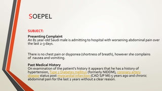 SUBJECT:
Presenting Complaint
An 81 year-old Saudi male is admitting to hospital with worsening abdominal pain over
the last 2-3 days.
There is no chest pain or dsyponea (shortness of breath), however she complains
of nausea and vomiting.
Past Medical History
On examination of the patient's history it appears that he has a history of
hypertension,Type 2 Diabetes mellitus (formerly NIDDM), coronary artery
disease status post myocardial infarction (CAD S/P MI) 5 years ago and chronic
abdominal pain for the last 2 years without a clear reason.
SOEPEL
 