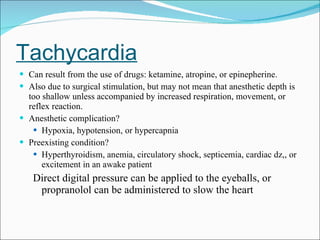 Tachycardia Can result from the use of drugs: ketamine, atropine, or epinepherine. Also due to surgical stimulation, but may not mean that anesthetic depth is too shallow unless accompanied by increased respiration, movement, or reflex reaction. Anesthetic complication?  Hypoxia, hypotension, or hypercapnia Preexisting condition? Hyperthyroidism, anemia, circulatory shock, septicemia, cardiac dz,, or excitement in an awake patient Direct digital pressure can be applied to the eyeballs, or propranolol can be administered to slow the heart 