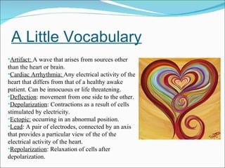 A Little Vocabulary Artifact:  A wave that arises from sources other than the heart or brain. Cardiac Arrhythmia:  Any electrical activity of the heart that differs from that of a healthy awake patient. Can be innocuous or life threatening. Deflection : movement from one side to the other. Depolarization : Contractions as a result of cells stimulated by electricity. Ectopic:  occurring in an abnormal position. Lead : A pair of electrodes, connected by an axis that provides a particular view of the of the electrical activity of the heart. Repolarization : Relaxation of cells after depolarization. 