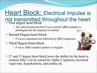 Heart Block:  Electrical impulse is not transmitted throughout the heart First degree heart block The interval between the P wave and the QRS complex is prolonged, but the sequence is normal Second Degree heart block P waves sometimes not followed by QRS complexes Third Degree heart block P wave, QRS complex pattern is irregular 2 nd  and 3 rd  degree heart block lower the ability for the heart to contract fully. Can be caused by Alpha-2 Agonists, increased vagal tone, hyperkalemia, and cardiac dz. 