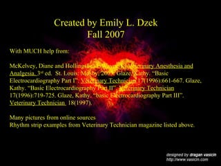 Created by Emily L. Dzek Fall 2007 With MUCH help from:  McKelvey, Diane and Hollingshead, Wayne K.  Veterinary Anesthesia and Analgesia.  3 rd  ed.  St. Louis: Mosby, 2003. Glaze, Kathy. “Basic Electrocardiography Part I”.  Veterinary Technician  17(1996):661-667. Glaze, Kathy. “Basic Electrocardiography Part II”.  Veterinary Technician  17(1996):719-725. Glaze, Kathy. “basic Electrocardiography Part III”.  Veterinary Technician  18(1997). Many pictures from online sources Rhythm strip examples from Veterinary Technician magazine listed above. 