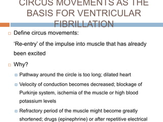 CIRCUS MOVEMENTS AS THE
BASIS FOR VENTRICULAR
FIBRILLATION


Define circus movements:
‘Re-entry’ of the impulse into muscle that has already
been excited



Why?


Pathway around the circle is too long; dilated heart



Velocity of conduction becomes decreased; blockage of
Purkinje system, ischemia of the muscle or high blood
potassium levels



Refractory period of the muscle might become greatly
shortened; drugs (epinephrine) or after repetitive electrical

 