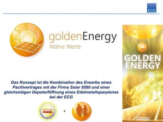 Das Konzept ist die Kombination des Erwerbs eines
     Pachtvertrages mit der Firma Solar 9580 und einer
gleichzeitigen Depoterföffnung eines Edelmetallsparplanes
                        bei der ECG


                             +
 