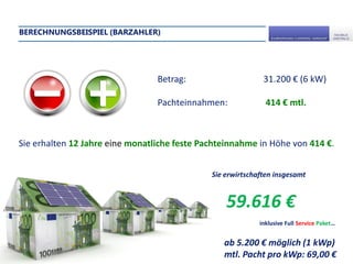 BERECHNUNGSBEISPIEL (BARZAHLER)




                                 Betrag:                     31.200 € (6 kW)

                                 Pachteinnahmen:              414 € mtl.



Sie erhalten 12 Jahre eine monatliche feste Pachteinnahme in Höhe von 414 €.


                                              Sie erwirtschaften insgesamt


                                                  59.616 €
                                                            inklusive Full Service Paket…


                                                 ab 5.200 € möglich (1 kWp)
                                                 mtl. Pacht pro kWp: 69,00 €
 