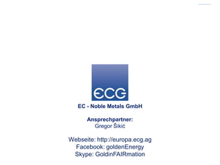 EC - Noble Metals GmbH

      Ansprechpartner:
        Gregor Šikić

Webseite: http://europa.ecg.ag
  Facebook: goldenEnergy
 Skype: GoldinFAIRmation
 