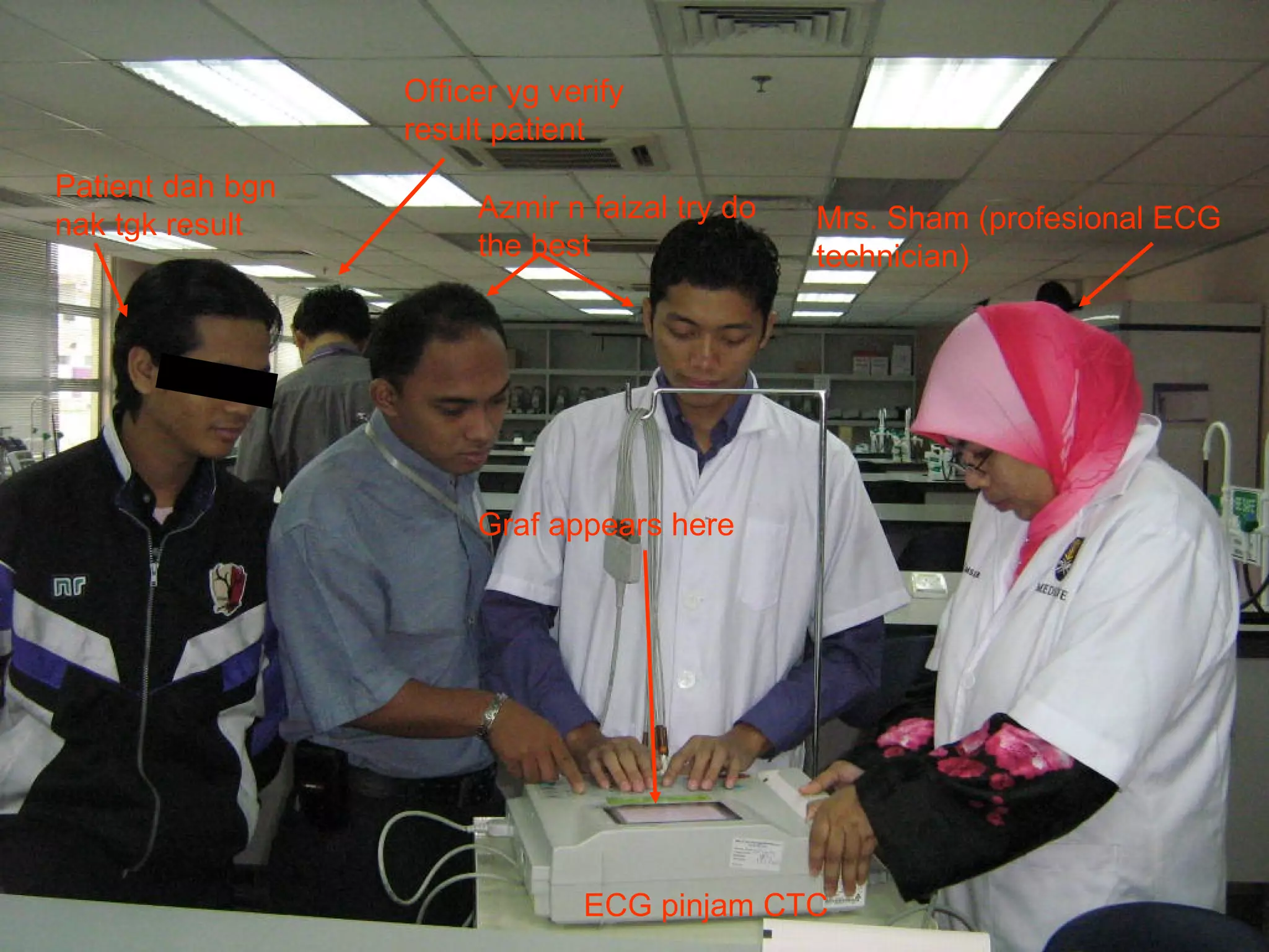 Graf appears here Mrs. Sham (profesional ECG technician) Patient dah bgn nak tgk result Officer yg verify result patient Azmir n faizal try do the best ECG pinjam CTC 