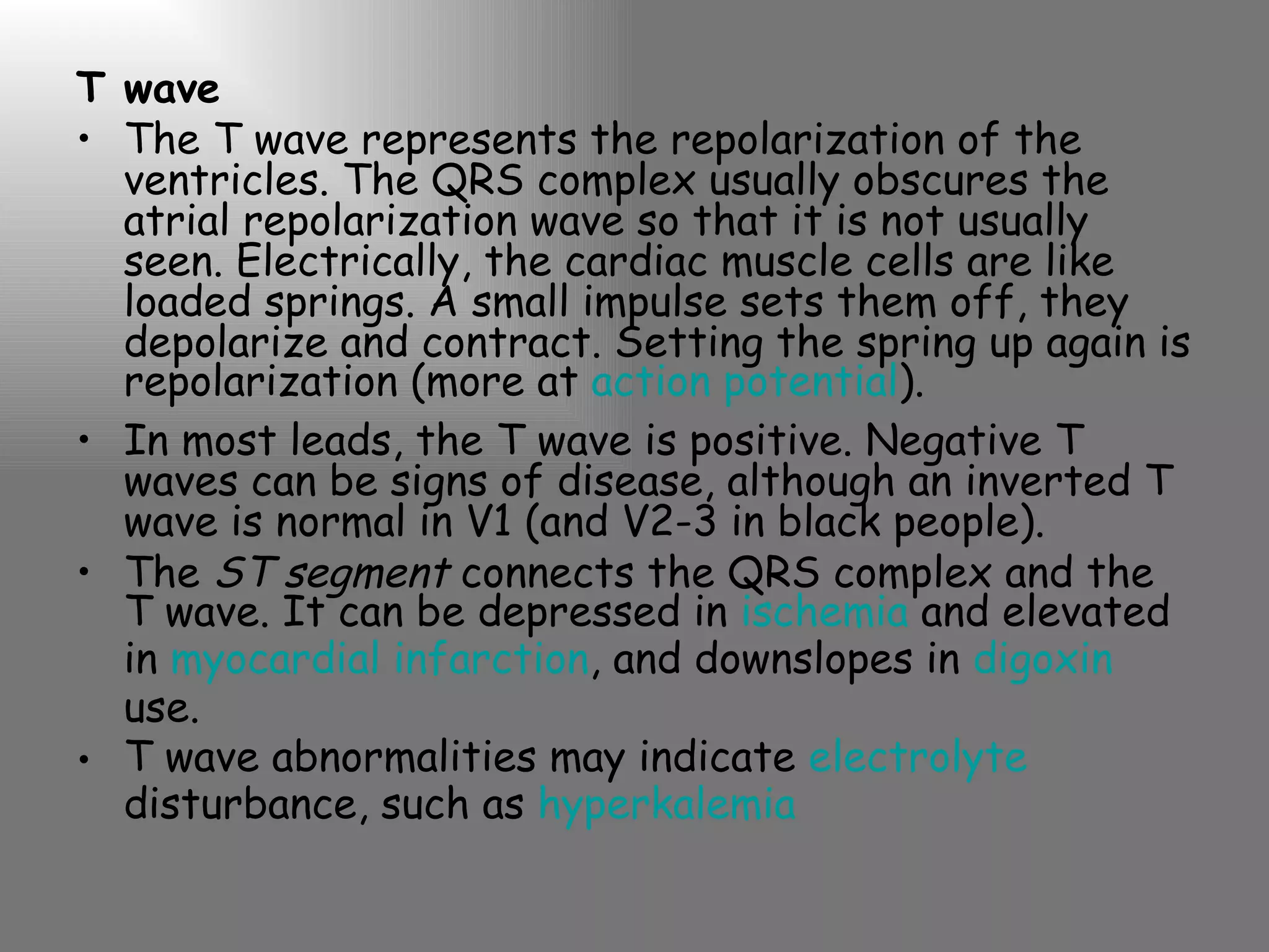 T wave The T wave represents the repolarization of the ventricles. The QRS complex usually obscures the atrial repolarization wave so that it is not usually seen. Electrically, the cardiac muscle cells are like loaded springs. A small impulse sets them off, they depolarize and contract. Setting the spring up again is repolarization (more at  action potential ). In most leads, the T wave is positive. Negative T waves can be signs of disease, although an inverted T wave is normal in V1 (and V2-3 in black people). The  ST segment  connects the QRS complex and the T wave. It can be depressed in  ischemia  and elevated in  myocardial infarction , and downslopes in  digoxin  use. T wave abnormalities may indicate  electrolyte  disturbance, such as  hyperkalemia 