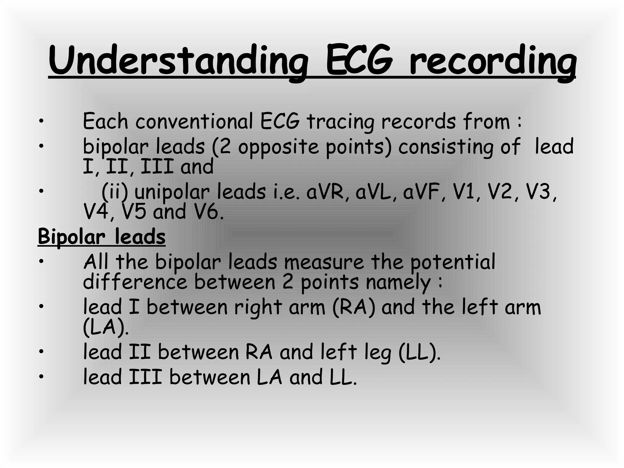 Understanding ECG recording Each conventional ECG tracing records from : bipolar leads (2 opposite points) consisting of  lead I, II, III and (ii) unipolar leads i.e. aVR, aVL, aVF, V1, V2, V3, V4, V5 and V6. Bipolar leads All the bipolar leads measure the potential difference between 2 points namely : lead I between right arm (RA) and the left arm (LA). lead II between RA and left leg (LL). lead III between LA and LL. 