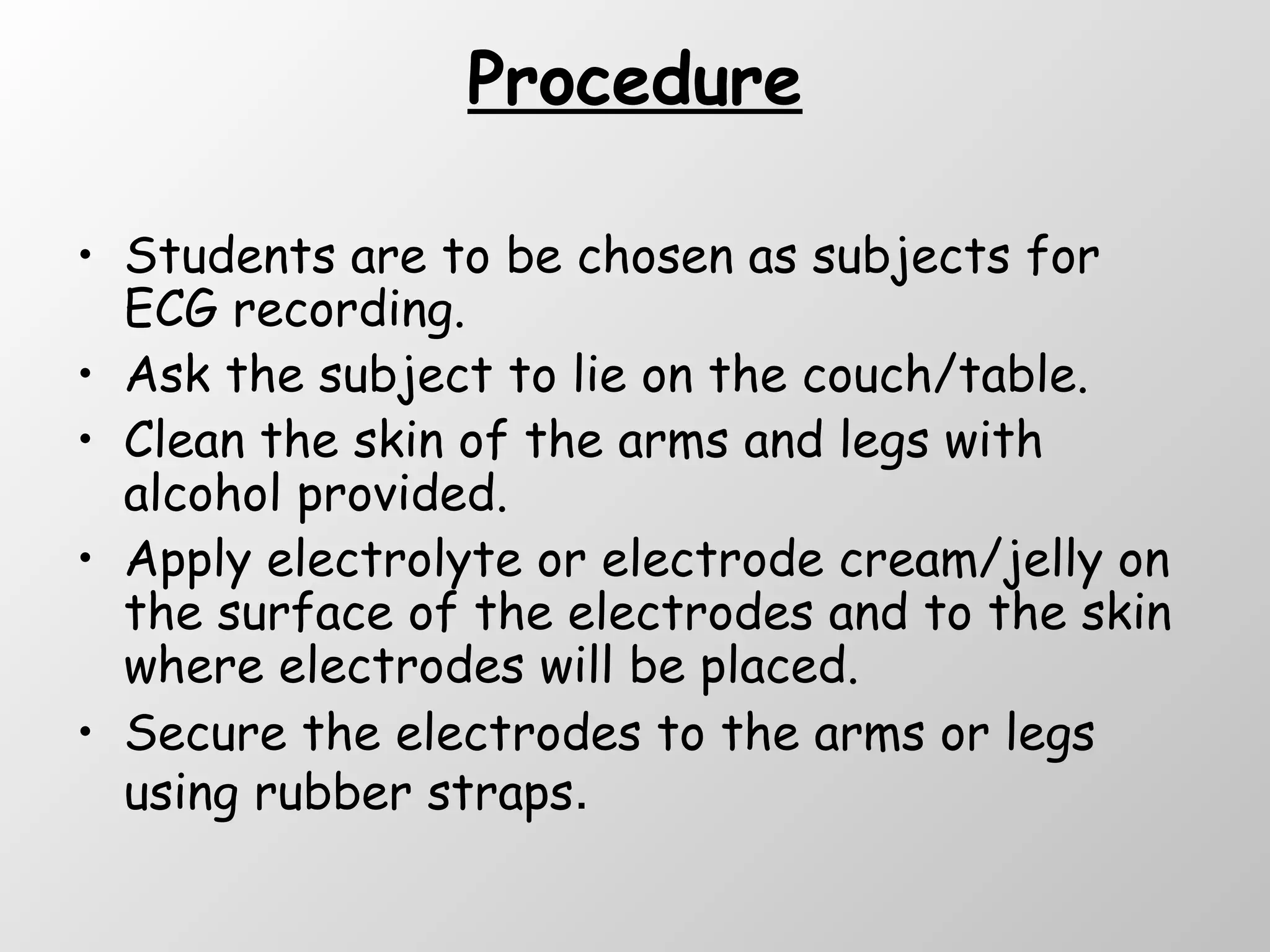 Procedure Students are to be chosen as subjects for ECG recording. Ask the subject to lie on the couch/table. Clean the skin of the arms and legs with alcohol provided. Apply electrolyte or electrode cream/jelly on the surface of the electrodes and to the skin where electrodes will be placed. Secure the electrodes to the arms or legs using rubber straps . 