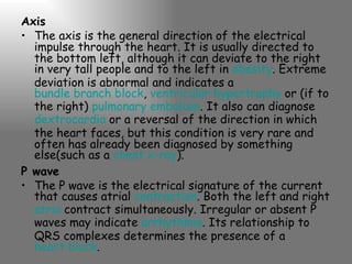 Axis The axis is the general direction of the electrical impulse through the heart. It is usually directed to the bottom left, although it can deviate to the right in very tall people and to the left in  obesity . Extreme deviation is abnormal and indicates a  bundle branch block ,  ventricular hypertrophy  or (if to the right)  pulmonary embolism . It also can diagnose  dextrocardia  or a reversal of the direction in which the heart faces, but this condition is very rare and often has already been diagnosed by something else(such as a  chest x-ray ). P wave The P wave is the electrical signature of the current that causes atrial  contraction . Both the left and right  atria  contract simultaneously. Irregular or absent P waves may indicate  arrhythmia . Its relationship to QRS complexes determines the presence of a  heart block . 