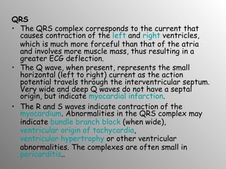 QRS The QRS complex corresponds to the current that causes contraction of the  left  and  right  ventricles, which is much more forceful than that of the atria and involves more muscle mass, thus resulting in a greater ECG deflection. The Q wave, when present, represents the small horizontal (left to right) current as the action potential travels through the interventricular septum. Very wide and deep Q waves do not have a septal origin, but indicate  myocardial infarction . The R and S waves indicate contraction of the  myocardium . Abnormalities in the QRS complex may indicate  bundle branch block  (when wide),  ventricular origin of tachycardia ,  ventricular hypertrophy  or other ventricular abnormalities. The complexes are often small in  pericarditis .. 