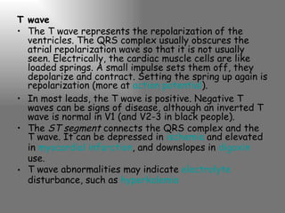 T wave The T wave represents the repolarization of the ventricles. The QRS complex usually obscures the atrial repolarization wave so that it is not usually seen. Electrically, the cardiac muscle cells are like loaded springs. A small impulse sets them off, they depolarize and contract. Setting the spring up again is repolarization (more at  action potential ). In most leads, the T wave is positive. Negative T waves can be signs of disease, although an inverted T wave is normal in V1 (and V2-3 in black people). The  ST segment  connects the QRS complex and the T wave. It can be depressed in  ischemia  and elevated in  myocardial infarction , and downslopes in  digoxin  use. T wave abnormalities may indicate  electrolyte  disturbance, such as  hyperkalemia 