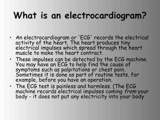 What is an electrocardiogram? An electrocardiogram or 'ECG' records the electrical activity of the heart. The heart produces tiny electrical impulses which spread through the heart muscle to make the heart contract.  These impulses can be detected by the ECG machine. You may have an ECG to help find the cause of symptoms such as palpitations or chest pain. Sometimes it is done as part of routine tests, for example, before you have an operation. The ECG test is painless and harmless. (The ECG machine records electrical impulses coming  from  your body - it does not put any electricity into your body  
