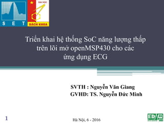 Triển khai hệ thống SoC năng lượng thấp
trên lõi mở openMSP430 cho các
ứng dụng ECG
SVTH : Nguyễn Văn Giang
GVHD: TS. Nguyễn Đức Minh
1 Hà Nội, 6 - 2016
 