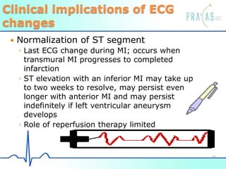 Clinical implications of ECG
changes
 Normalization of ST segment
◦ Last ECG change during MI; occurs when
transmural MI progresses to completed
infarction
◦ ST elevation with an inferior MI may take up
to two weeks to resolve, may persist even
longer with anterior MI and may persist
indefinitely if left ventricular aneurysm
develops
◦ Role of reperfusion therapy limited
39
 