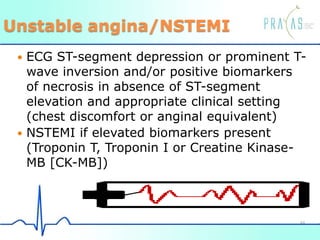 Unstable angina/NSTEMI
 ECG ST-segment depression or prominent T-
wave inversion and/or positive biomarkers
of necrosis in absence of ST-segment
elevation and appropriate clinical setting
(chest discomfort or anginal equivalent)
 NSTEMI if elevated biomarkers present
(Troponin T, Troponin I or Creatine Kinase-
MB [CK-MB])
44
 