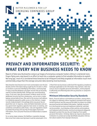 EMERGING COMPANIES GROUP 
PRIVACY AND INFORMATION SECURITY: WHAT EVERY NEW BUSINESS NEEDS TO KNOW 
NUTTER McCLENNEN & FISH LLP 
Reports of data security breaches conjure up images of anonymous computer hackers sitting in a darkened room, fingers flying over a key board in an effort to hack into a computer system to find valuable information to exploit. Not long ago, most of us considered these breaches to be infrequent and likely targeted at information much more commercially unique than the average consumer data stored by most businesses. 
Data breaches have become much more commonplace over the last decade and the information being sought by the intruders is often as mundane as personal identifying information, commonly kept in many corporate databases and paper records that can be easily used for lucrative identity theft. Perhaps even more disturbing, many, if not most, data security breach incidents result not from deliberate intrusion but from carelessness, such as lost or stolen laptops and portable drives, files sent to the wrong e-mail address or mistakenly exposed to public access on the internet, or paper records simply dumped in the garbage where any passer-by can pluck them out. In response, state and federal lawmakers and various government regulatory agencies have woven an evolving, and sometimes contradictory web of laws, rules and regulations meant to protect the privacy and security of many types of personal information, from consumer financial and medical data to student records. 
For an early-stage company, the liability or reputation damage that arises from a data security breach could be catastrophic. It is critical that new businesses understand the regulatory compliance landscape applicable to the information they maintain, take measures to secure nonpublic personal information, and be prepared to efficiently and effectively deal with any breaches or compromises that occur. 
Minimum Information Security Standards 
Banks, financial advisors and healthcare providers, among others, are subject to relatively uniform regulatory standards that require certain minimum security measures be taken to protect non-public personal financial and medical information. Typically, businesses in the financial services and healthcare industries, and their service providers, must develop written policies and procedures and implement administrative, technical and physical safeguards designed to protect the security and integrity of non-public personal information. Similarly, federal law requires educational institutions to protect personally identifiable education information about students from improper disclosure.  