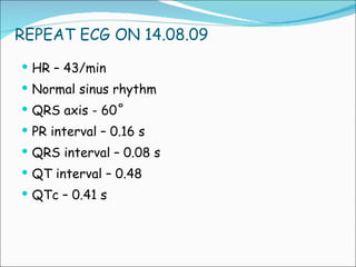 REPEAT ECG ON 14.08.09 HR – 43/min Normal sinus rhythm QRS axis - 60˚ PR interval – 0.16 s QRS interval – 0.08 s QT interval – 0.48 QTc – 0.41 s 