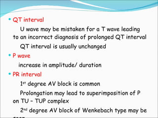 QT interval U wave may be mistaken for a T wave leading to an incorrect diagnosis of prolonged QT interval QT interval is usually unchanged P wave increase in amplitude/ duration PR interval 1 st  degree AV block is common Prolongation may lead to superimposition of P on TU – TUP complex 2 nd  degree AV block of Wenkebach type may be seen 