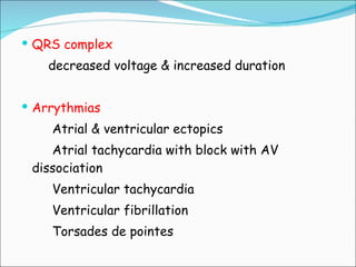 QRS complex decreased voltage & increased duration Arrythmias Atrial & ventricular ectopics Atrial tachycardia with block with AV dissociation Ventricular tachycardia Ventricular fibrillation Torsades de pointes 