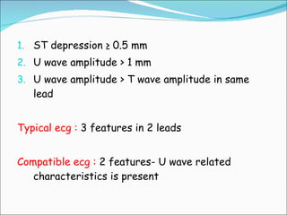 ST depression ≥ 0.5 mm U wave amplitude > 1 mm U wave amplitude > T wave amplitude in same lead Typical ecg :  3 features in 2 leads Compatible ecg :  2 features- U wave related characteristics is present 