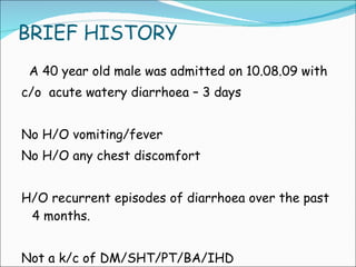 BRIEF HISTORY A 40 year old male was admitted on 10.08.09 with  c/o  acute watery diarrhoea – 3 days No H/O vomiting/fever No H/O any chest discomfort  H/O recurrent episodes of diarrhoea over the past 4 months. Not a k/c of DM/SHT/PT/BA/IHD 