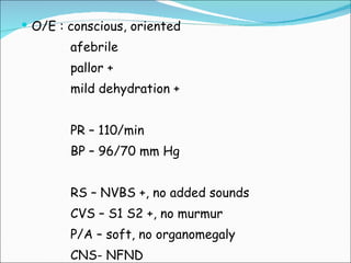 O/E : conscious, oriented afebrile pallor + mild dehydration + PR – 110/min BP – 96/70 mm Hg RS – NVBS +, no added sounds CVS – S1 S2 +, no murmur P/A – soft, no organomegaly CNS- NFND 