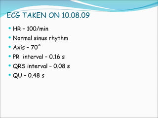 ECG TAKEN ON 10.08.09 HR – 100/min Normal sinus rhythm Axis – 70˚ PR  interval – 0.16 s QRS interval – 0.08 s QU – 0.48 s 