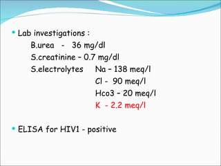 Lab investigations : B.urea  -  36 mg/dl S.creatinine – 0.7 mg/dl S.electrolytes  Na – 138 meq/l Cl -  90 meq/l Hco3 – 20 meq/l K  - 2.2 meq/l ELISA for HIV1 - positive 