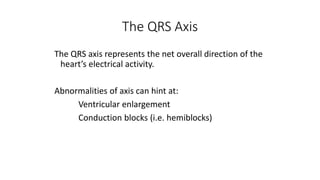 The QRS Axis
The QRS axis represents the net overall direction of the
heart’s electrical activity.
Abnormalities of axis can hint at:
Ventricular enlargement
Conduction blocks (i.e. hemiblocks)
 